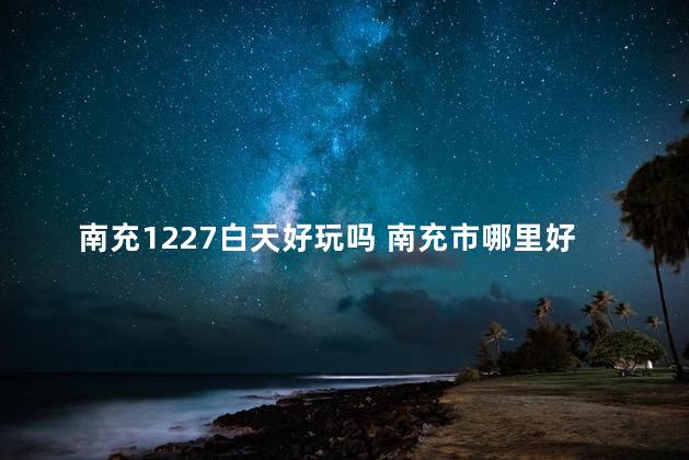 南充1227白天好玩吗 南充市哪里好玩